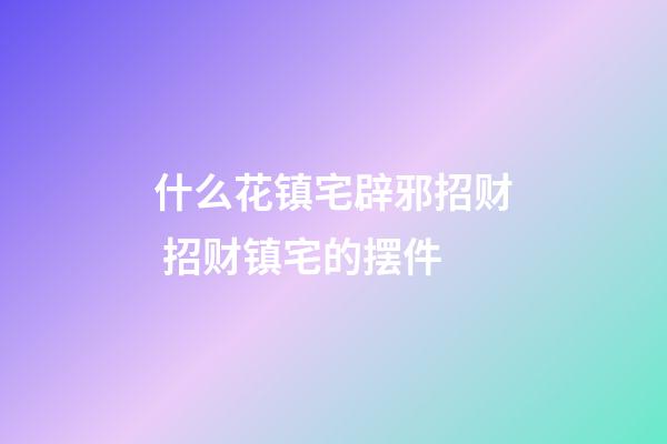 什么花镇宅辟邪招财 招财镇宅的摆件